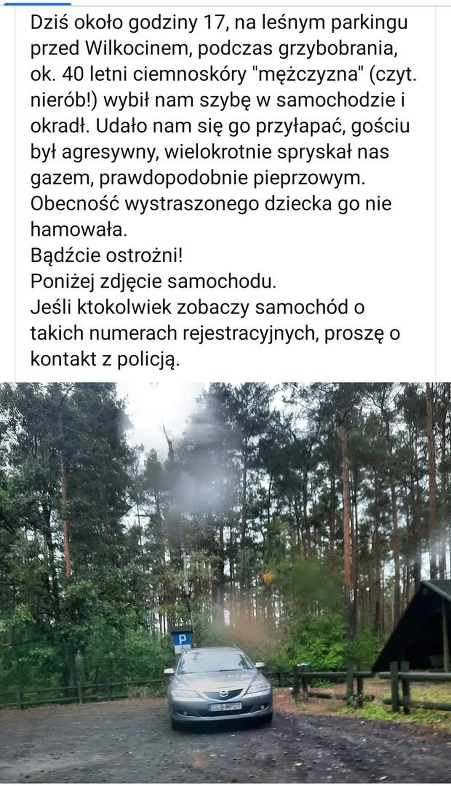Uwaga !!! Dziś około godziny 17, na leśnym parkingu przed Wilkocinem, podczas grzybobrania, ok. 40 letni ciemnoskóry "mężczyzna" (czyt. nierób!) wybił nam szybę w samochodzie i okradł. Udało nam się go przyłapać, gościu był agresywny, wielokrotnie spryskał nas gazem, prawdopodobnie pieprzowym. Obecność wystraszonego dziecka go nie hamowała. Bądźcie ostrożni! Poniżej zdjęcie samochodu. Jeśli ktokolwiek zobaczy samochód o takich numerach rejestracyjnych, proszę o kontakt z policją.